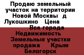 Продаю земельный участок на территории Новой Москвы, д. Лукошкино › Цена ­ 1 450 000 - Все города Недвижимость » Земельные участки продажа   . Крым,Белогорск